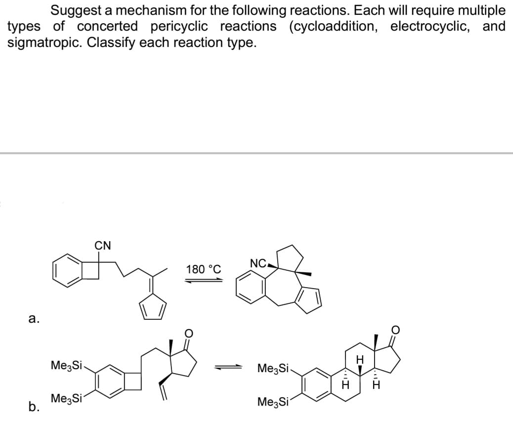 Suggest a mechanism for the following reactions. Each will require multiple
types of concerted pericyclic reactions (cycloaddition, electrocyclic, and
sigmatropic. Classify each reaction type.
a.
b.
CN
ofy
180 °C
Me Si
NC
H
Dort - ogs
Me Si
Me Si
Me Si