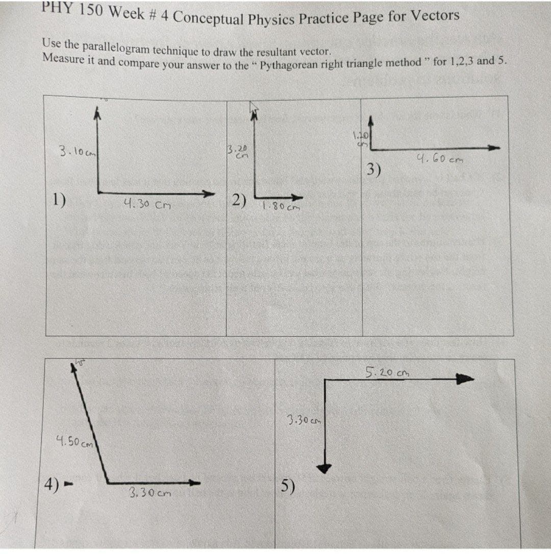 PHY 150 Week # 4 Conceptual Physics Practice Page for Vectors
Use the parallelogram technique to draw the resultant vector.
Measure it and compare your answer to the "Pythagorean right triangle method" for 1,2,3 and 5.
3.10cm
1)
4.50 cm
4)-
4.30 Cm
3.30cm
3.20
Cm
2)
1.80 cm
3.30cm
5)
1.10
4
3)
5.20 cm
4.60 см.