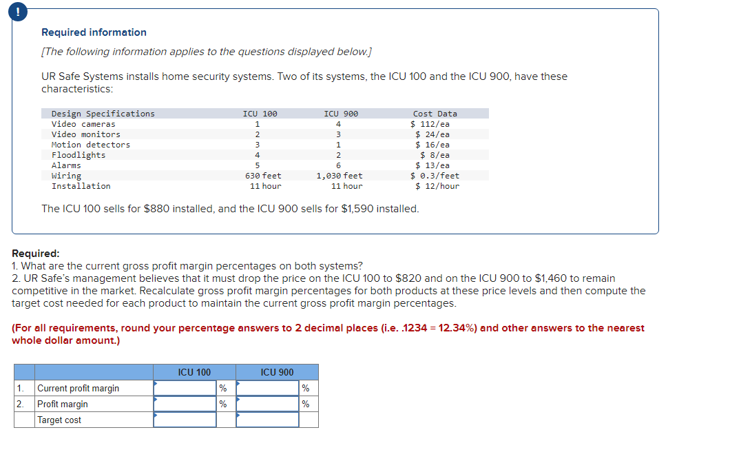 Required information
[The following information applies to the questions displayed below.]
UR Safe Systems installs home security systems. Two of its systems, the ICU 100 and the ICU 900, have these
characteristics:
Design Specifications
Video cameras
Video monitors
Motion detectors
ICU 100
1
2
3
4
5
630 feet
11 hour
1,030 feet
11 hour
The ICU 100 sells for $880 installed, and the ICU 900 sells for $1,590 installed.
Floodlights
Alarms
Wiring
Installation
1. Current profit margin
2. Profit margin
Target cost
ICU 100
%
%
ICU 900
4
ICU 900
3
Required:
1. What are the current gross profit margin percentages on both systems?
2. UR Safe's management believes that it must drop the price on the ICU 100 to $820 and on the ICU 900 to $1,460 to remain
competitive in the market. Recalculate gross profit margin percentages for both products at these price levels and then compute the
target cost needed for each product to maintain the current gross profit margin percentages.
%
%
1
(For all requirements, round your percentage answers to 2 decimal places (i.e. .1234 = 12.34%) and other answers to the nearest
whole dollar amount.)
2
6
Cost Data
$ 112/ea
$ 24/ea
$ 16/ea
$ 8/ea
$ 13/ea
$ 0.3/feet
$ 12/hour