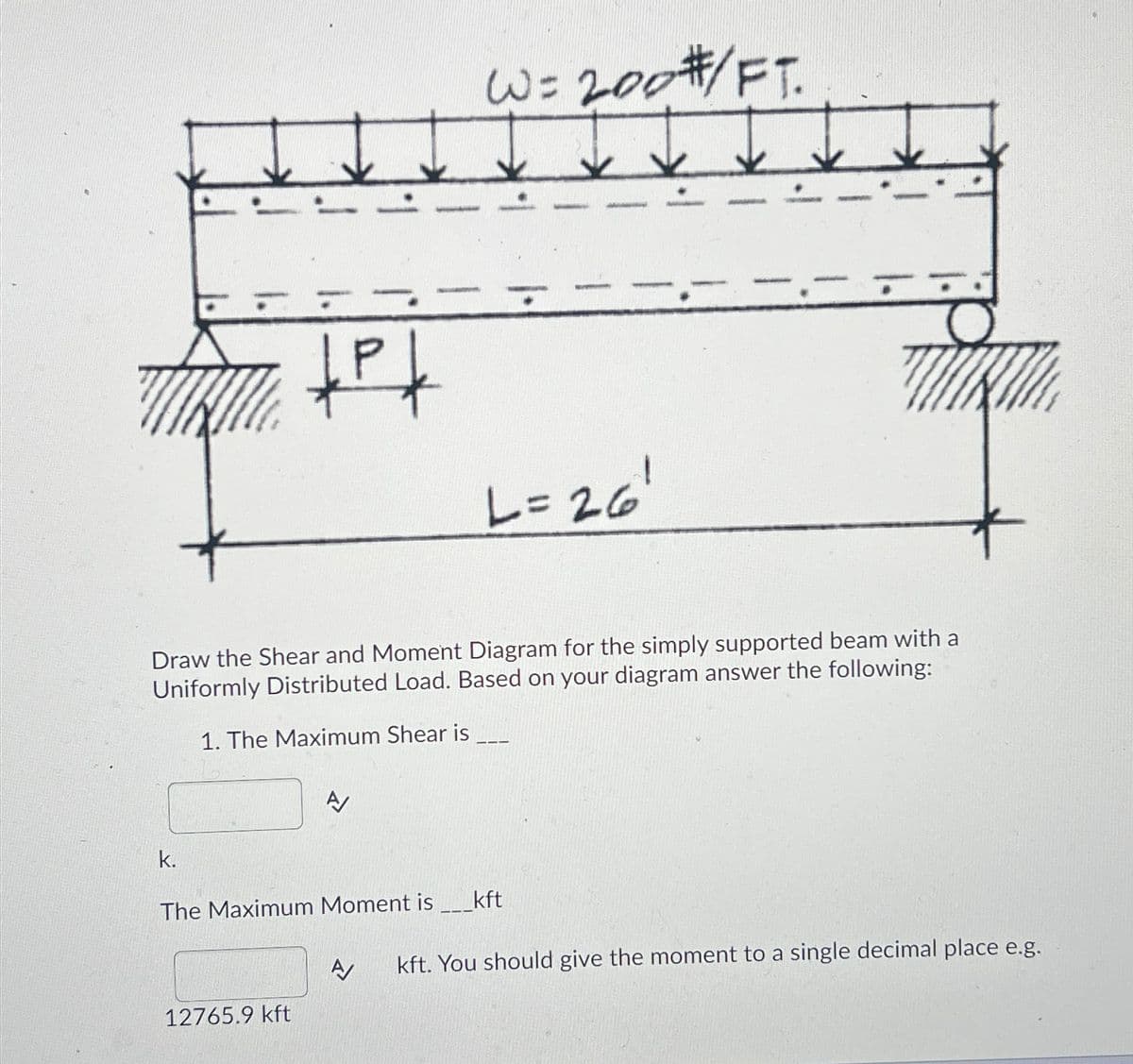 TRIL
+P+
k.
W= 200 #/FT.
200
Draw the Shear and Moment Diagram for the simply supported beam with a
Uniformly Distributed Load. Based on your diagram answer the following:
1. The Maximum Shear is
A
12765.9 kft
L=261
The Maximum Moment is _____kft
TIKI
A kft. You should give the moment to a single decimal place e.g.