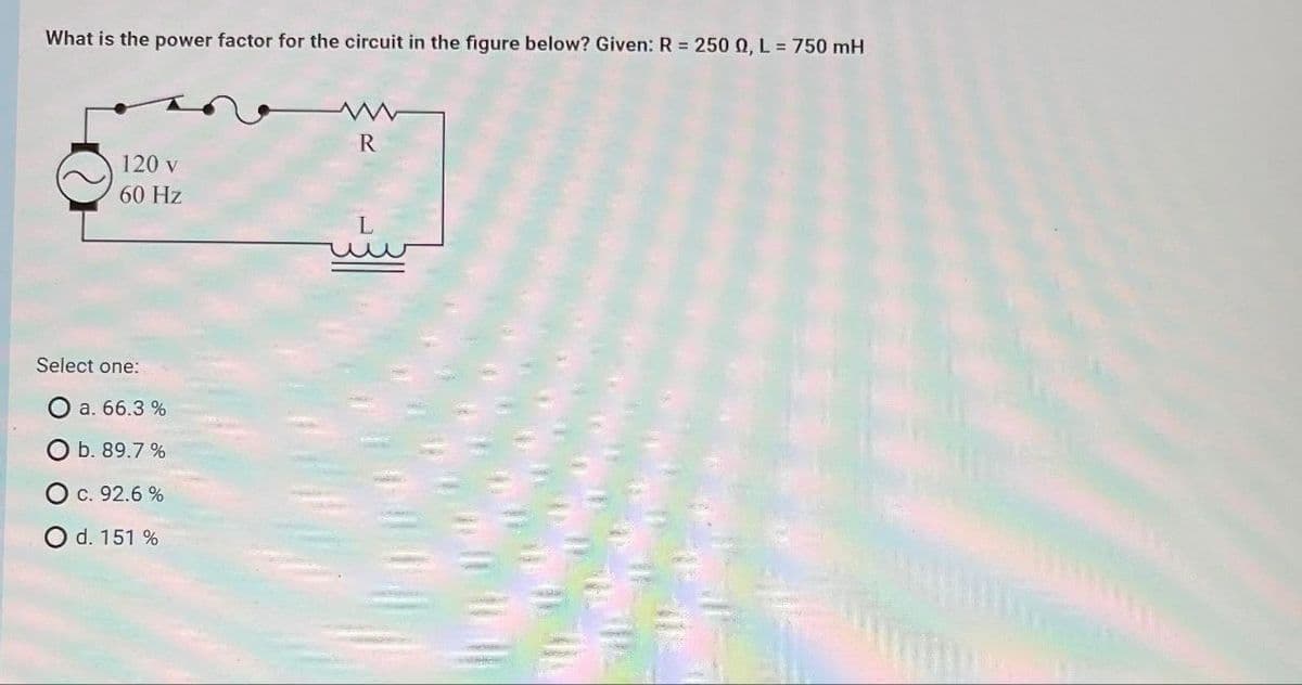 What is the power factor for the circuit in the figure below? Given: R = 250 0, L = 750 mH
120 v
60 Hz
Select one:
a. 66.3 %
O b. 89.7 %
O c. 92.6 %
O d. 151 %
R