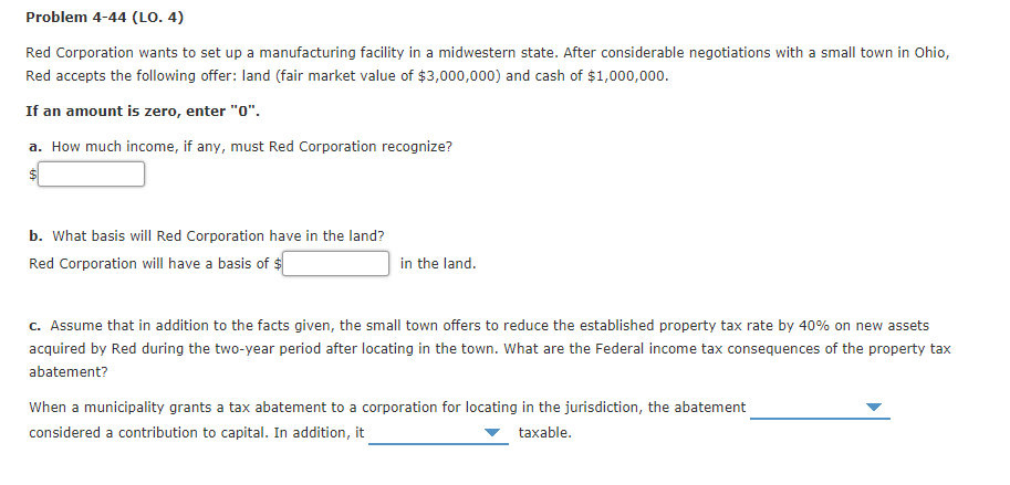 Problem 4-44 (LO. 4)
Red Corporation wants to set up a manufacturing facility in a midwestern state. After considerable negotiations with a small town in Ohio,
Red accepts the fllowing offer: land (fair market value of $3,000,000) and cash of $1,000,000.
If an amount is zero, enter "0".
a. How much income, if any, must Red Corporation recognize?
$1
b. What basis will Red Corporation have in the land?
Red Corporation will have a basis of $
in the land.
c. Assume that in addition to the facts given, the small town offers to reduce the established property tax rate by 40% on new assets
acquired by Red during the two-year period after locating in the town. What are the Federal income tax consequences of the property tax
abatement?
When a municipality grants a tax abatement to a corporation for locating in the jurisdiction, the abatement
considered a contribution to capital. In addition, it
taxable.
