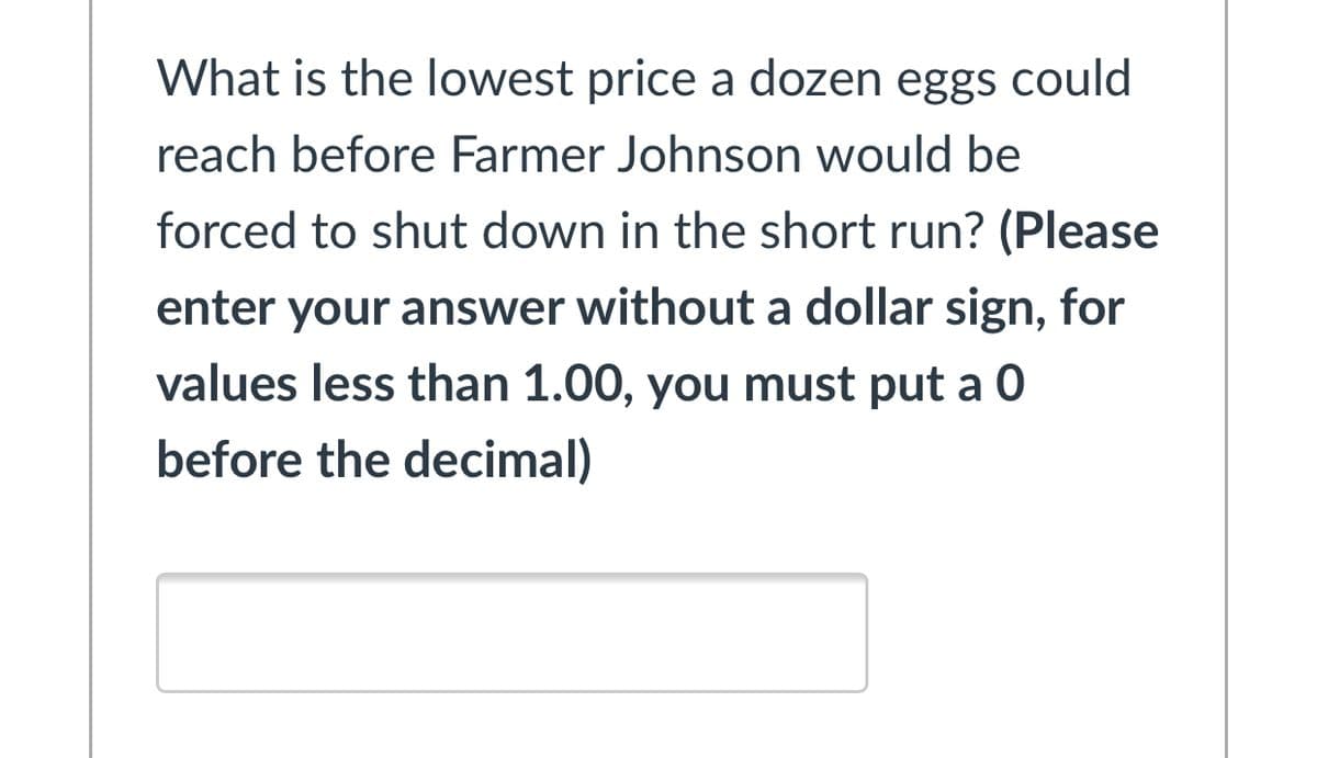 What is the lowest price a dozen eggs could
reach before Farmer Johnson would be
forced to shut down in the short run? (Please
enter your answer without a dollar sign, for
values less than 1.00, you must put a 0
before the decimal)
