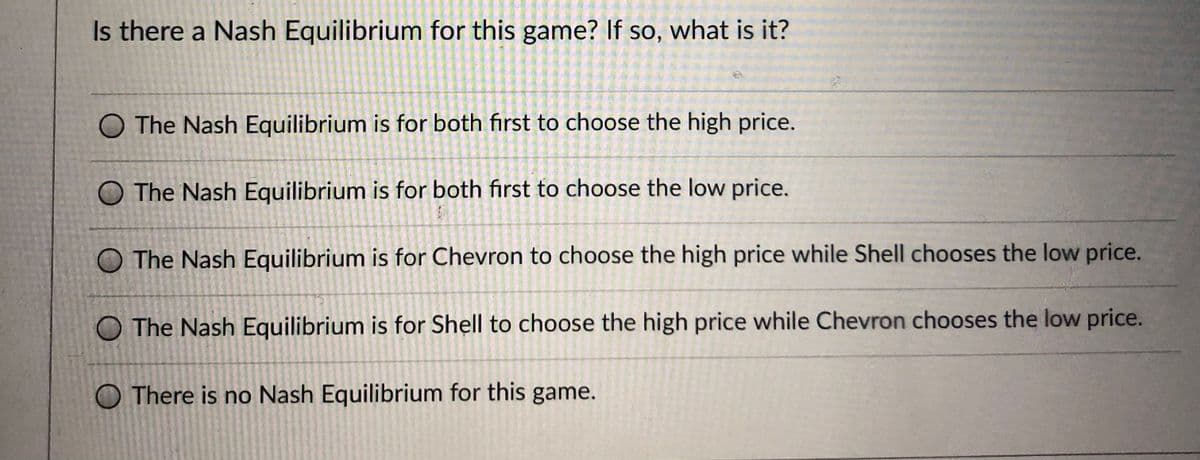 Is there a Nash Equilibrium for this game? If so, what is it?
O The Nash Equilibrium is for both first to choose the high price.
O The Nash Equilibrium is for both first to choose the low price.
O The Nash Equilibrium is for Chevron to choose the high price while Shell chooses the low price.
O The Nash Equilibrium is for Shell to choose the high price while Chevron chooses the low price.
O There is no Nash Equilibrium for this game.
