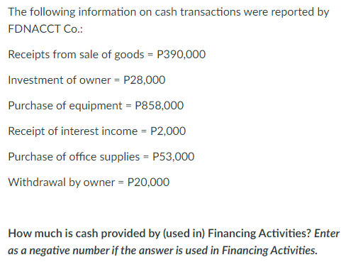 The following information on cash transactions were reported by
FDNACCT Co.:
Receipts from sale of goods = P390,000
Investment of owner = P28,000
Purchase of equipment = P858,000
Receipt of interest income = P2,000
Purchase of office supplies - P53,000
Withdrawal by owner = P20,000
How much is cash provided by (used in) Financing Activities? Enter
as a negative number if the answer is used in Financing Activities.