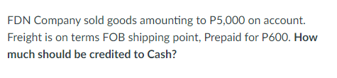 FDN Company sold goods amounting to P5,000 on account.
Freight is on terms FOB shipping point, Prepaid for P600. How
much should be credited to Cash?