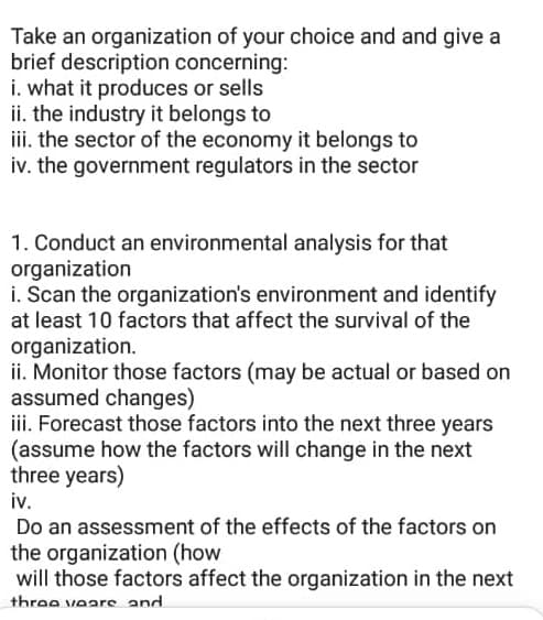 Take an organization of your choice and and give a
brief description concerning:
i. what it produces or sells
ii. the industry it belongs to
iii. the sector of the economy it belongs to
iv. the government regulators in the sector
1. Conduct an environmental analysis for that
organization
i. Scan the organization's environment and identify
at least 10 factors that affect the survival of the
organization.
ii. Monitor those factors (may be actual or based on
assumed changes)
iii. Forecast those factors into the next three years
(assume how the factors will change in the next
three years)
iv.
Do an assessment of the effects of the factors on
the organization (how
will those factors affect the organization in the next
three veare and
