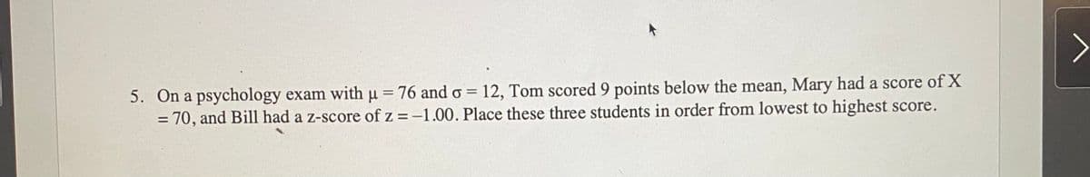 5. On a psychology exam with u = 76 and o = 12, Tom scored 9 points below the mean, Mary had a score of X
= 70, and Bill had a z-score of z =-1.00. Place these three students in order from lowest to highest score.
%3D
%D
