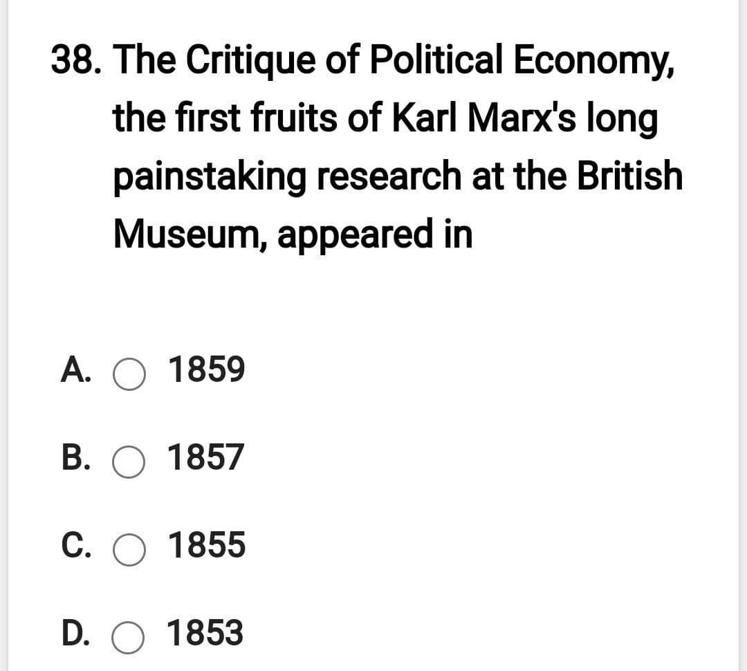38. The Critique of Political Economy,
the first fruits of Karl Marx's long
painstaking research at the British
Museum, appeared in
А. О 1859
В. О 1857
С. О 1855
D. O 1853
