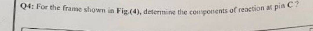 Q4: For the frame shown in Fig.(4), determine the components of reaction at pin C?