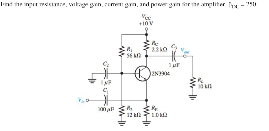 Find the input resistance, voltage gain, current gain, and power gain for the amplifier. Bpc=250.
Vcc
+10 V
Rc
2.2 k2
C3
R
Vout
56 kN
C2
1 μF
2N3904
1 µF
RL
10 k2
RE
1.0 kN
100 μF
R2
12 kN
