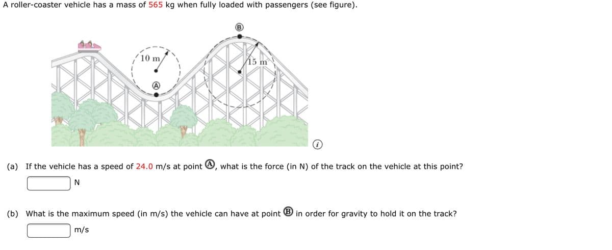 A roller-coaster vehicle has a mass of 565 kg when fully loaded with passengers (see figure).
10 m
15 m
(a)
If the vehicle has a speed of 24.0 m/s at point O, what is the force (in N) of the track on the vehicle at this point?
(b) What is the maximum speed (in m/s) the vehicle can have at point ® in order for gravity to hold it on the track?
m/s
