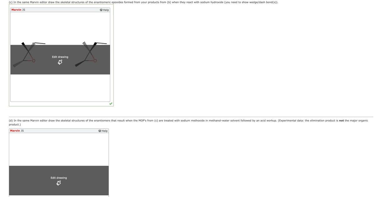 (c) In the same Marvin editor draw the skeletal structures of the enantiomeric epoxides formed from your products from (b) when they react with sodium hydroxide (you need to show wedge/dash bond(s)).
Marvin JS
O Help
Edit drawing
1I
(d) In the same Marvin editor draw the skeletal structures of the enantiomers that result when the MOP's from (c) are treated with sodium methoxide in methanol-water solvent followed by an acid workup. (Experimental data: the elimination product is not the major organic
product.)
Marvin JS
O Help
Edit drawing
