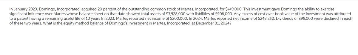 In January 2023. Domingo, Incorporated, acquired 20 percent of the outstanding common stock of Martes, Incorporated, for $749,000. This investment gave Domingo the ability to exercise
significant influence over Martes whose balance sheet on that date showed total assets of $3,928,000 with liabilities of $908,000. Any excess of cost over book value of the investment was attributed
to a patent having a remaining useful life of 10 years In 2023. Martes reported net income of $200,000. In 2024. Martes reported net income of $248,250. Dividends of $95,000 were declared in each
of these two years. What is the equity method balance of Domingo's Investment in Martes, Incorporated, at December 31, 2024?
