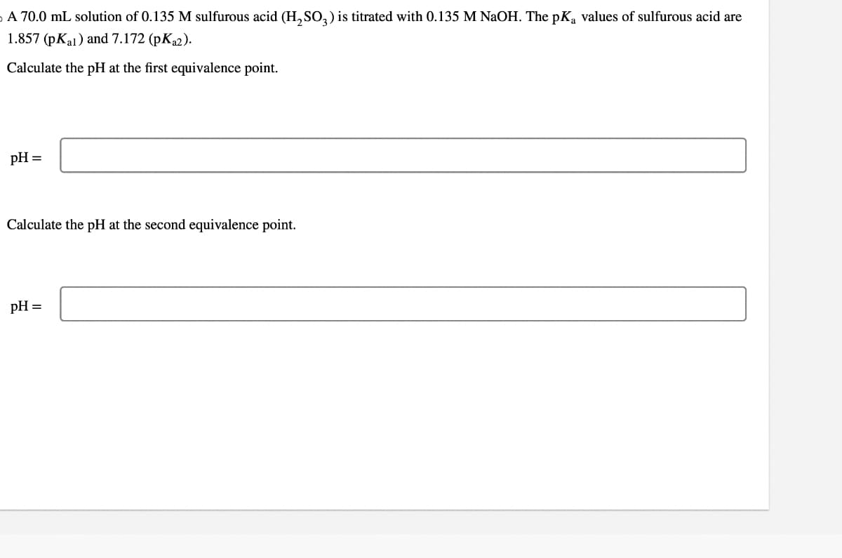 A 70.0 mL solution of 0.135 M sulfurous acid (H2SO3) is titrated with 0.135 M NaOH. The pKa values of sulfurous acid are
1.857 (pKal) and 7.172 (pKa2).
Calculate the pH at the first equivalence point.
pH =
Calculate the pH at the second equivalence point.
pH =