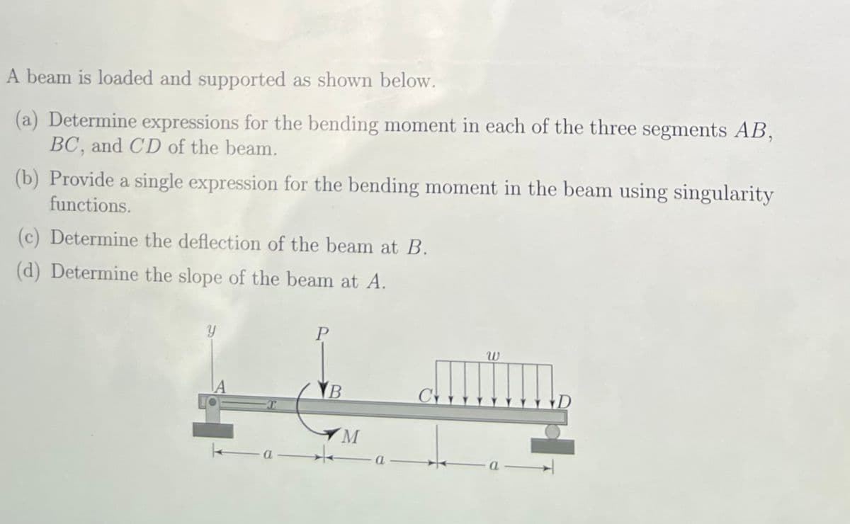 A beam is loaded and supported as shown below.
(a) Determine expressions for the bending moment in each of the three segments AB,
BC, and CD of the beam.
(b) Provide a single expression for the bending moment in the beam using singularity
functions.
(c) Determine the deflection of the beam at B.
(d) Determine the slope of the beam at A.
P
B
M
a
tum