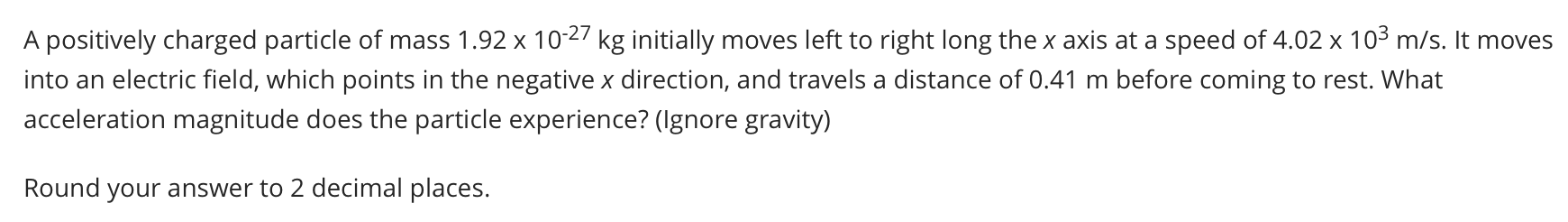 A positively charged particle of mass 1.92 x 10-27 kg initially moves left to right long the x axis at a speed of 4.02 x 103 m/s. It moves
into an electric field, which points in the negative x direction, and travels a distance of 0.41 m before coming to rest. What
acceleration magnitude does the particle experience? (Ignore gravity)
Round your answer to 2 decimal places.
