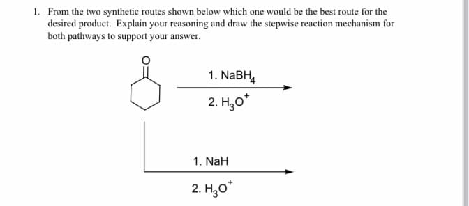 1. From the two synthetic routes shown below which one would be the best route for the
desired product. Explain your reasoning and draw the stepwise reaction mechanism for
both pathways to support your answer.
1. NaBH,
2. H,o*
1. NaH
2. H,о

