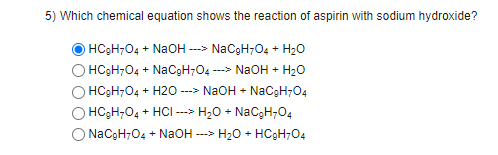 5) Which chemical equation shows the reaction of aspirin with sodium hydroxide?
HC3H7O4 + NaOH ---> NaCgH7O4 + H20
HC3H;04 + NaCgH;04 -
---> NaOH + H20
O HC3H704 + H2O ---> NaOH + NaCgH704
HC3H;04 + HCI --> H20 + NaCgH;04
O NaCgH-O4 + NaOH --->
H2O + HC9H7O4
