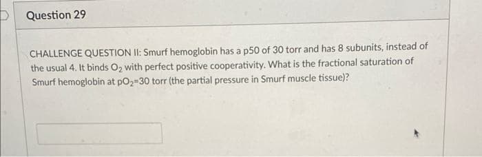 P Question 29
CHALLENGE QUESTION II: Smurf hemoglobin has a p50 of 30 torr and has 8 subunits, instead of
the usual 4. It binds O2 with perfect positive cooperativity. What is the fractional saturation of
Smurf hemoglobin at pO2-30 torr (the partial pressure in Smurf muscle tissue)?
