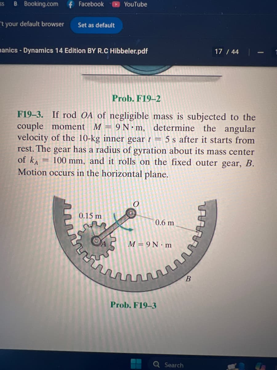 SS B. Booking.com f Facebook
YouTube
't your default browser
Set as default
manics - Dynamics 14 Edition BY R.C Hibbeler.pdf
17/44
Prob. F19-2
F19-3. If rod OA of negligible mass is subjected to the
couple moment M = 9N m, determine the angular
velocity of the 10-kg inner gear t = 5 s after it starts from
rest. The gear has a radius of gyration about its mass center
100 mm, and it rolls on the fixed outer gear, B.
of KA
Motion occurs in the horizontal plane.
0.15 m
0.6 m
M = 9N m
Prob. F19-3
B
σ
Search