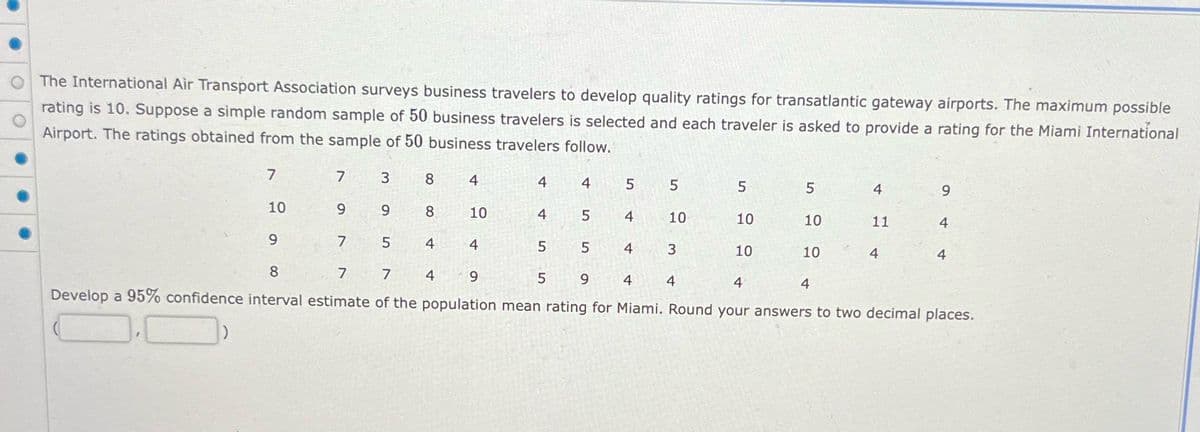 The International Air Transport Association surveys business travelers to develop quality ratings for transatlantic gateway airports. The maximum possible
rating is 10. Suppose a simple random sample of 50 business travelers is selected and each traveler is asked to provide a rating for the Miami International
Airport. The ratings obtained from the sample of 50 business travelers follow.
7
10
9
7
9
3
9
7
8
5
8
4
4
4
10
4
4
5
4
5
5
5
4
5
4
10
4
5
8
7
7
9
9
4
4
Develop a 95% confidence interval estimate of the population mean rating for Miami. Round your answers to two decimal places.
3
5
4
10
5
10
10
10
4
4
11
9
4
4
4
