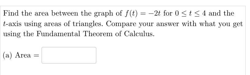 Find the area between the graph of f(t) = -2t for 0 ≤ t ≤ 4 and the
t-axis using areas of triangles. Compare your answer with what you get
using the Fundamental Theorem of Calculus.
(a) Area =