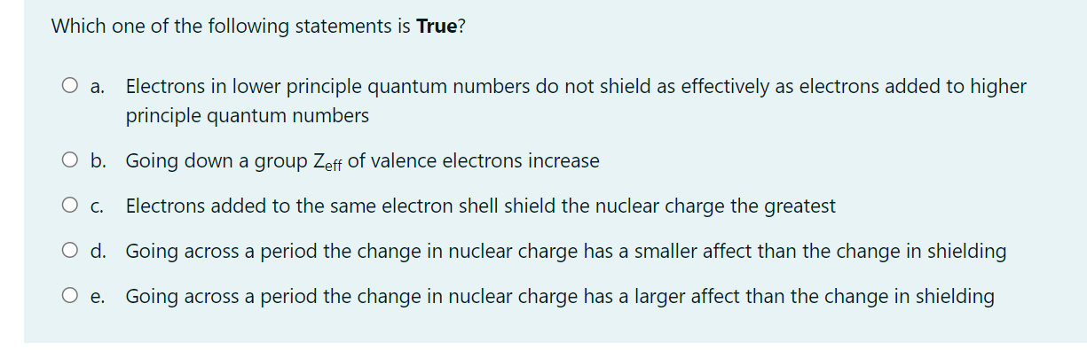 Which one of the following statements is True?
а.
Electrons in lower principle quantum numbers do not shield as effectively as electrons added to higher
principle quantum numbers
O b. Going down a group Zeff of valence electrons increase
O c.
Electrons added to the same electron shell shield the nuclear charge the greatest
O d. Going across a period the change in nuclear charge has a smaller affect than the change in shielding
O e. Going across a period the change in nuclear charge has a larger affect than the change in shielding
