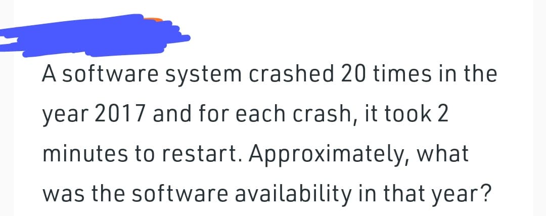A software system crashed 20 times in the
year 2017 and for each crash, it took 2
minutes to restart. Approximately, what
was the software availability in that year?

