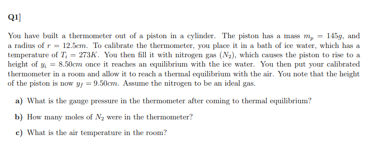 Q1]
You have built a thermometer out of a piston in a cylinder. The piston has a mass m,
a radius of r = 12.5cm. To calibrate the thermometer, you place it in a bath of ice water, which has a
temperature of T; = 273K. You then fill it with nitrogen gas (N2), which causes the piston to rise to a
height of y; = 8.50cm once it reaches an equilibrium with the ice water. You then put your calibrated
thermometer in a room and allow it to reach a thermal equilibrium with the air. You note that the height
of the piston is now yf = 9.50cm. Assume the nitrogen to be an ideal gas.
145g, and
a) What is the gauge pressure in the thermometer after coming to thermal equilibrium?
b) How many moles of N2 were in the thermometer?
c) What is the air temperature in the room?
