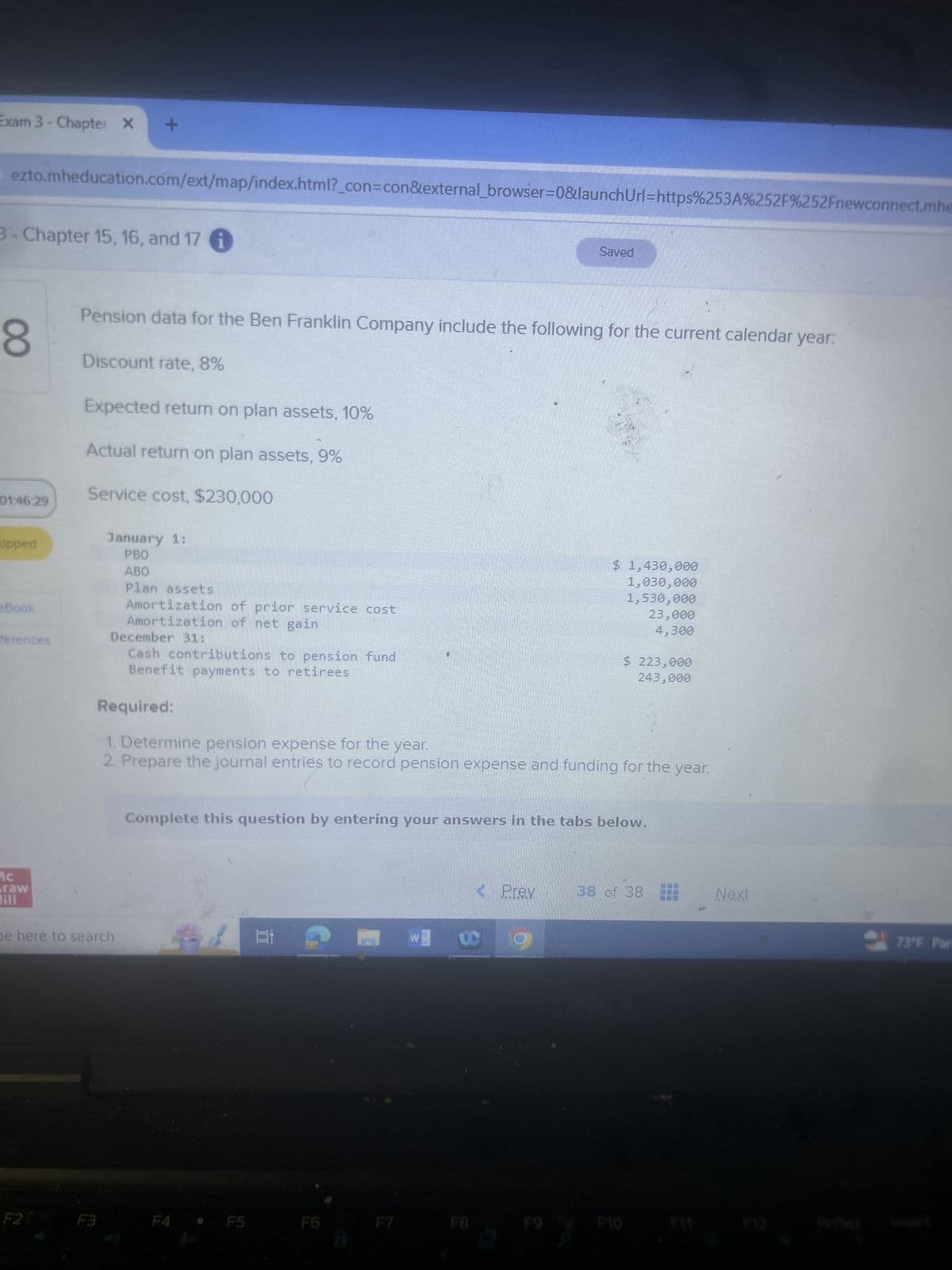 Exam 3 - Chapter X
+
ezto.mheducation.com/ext/map/index.html?_con=con&external_browser=0&launchUrl=https%253A%252F%252Fnewconnect.mhe
3 - Chapter 15, 16, and 17
00
Saved
Pension data for the Ben Franklin Company include the following for the current calendar year:
Discount rate, 8%
Expected return on plan assets, 10%
Actual return on plan assets, 9%
01:46:29
Service cost, $230,000
January 1:
ipped
PBO
Book
ferences
ABO
Plan assets
Amortization of prior service cost
Amortization of net gain
December 31:
Cash contributions to pension fund
Benefit payments to retirees
Required:
1. Determine pension expense for the year.
$ 1,430,000
1,030,000
1,530,000
23,000
4,300
$ 223,000
243,000
2. Prepare the journal entries to record pension expense and funding for the year.
Graw
be here to search
F2
Complete this question by entering your answers in the tabs below.
8
Prev
38 of 38
Next
73°F Part
F3
F4
F5
F6
F7
FB
F9
F10