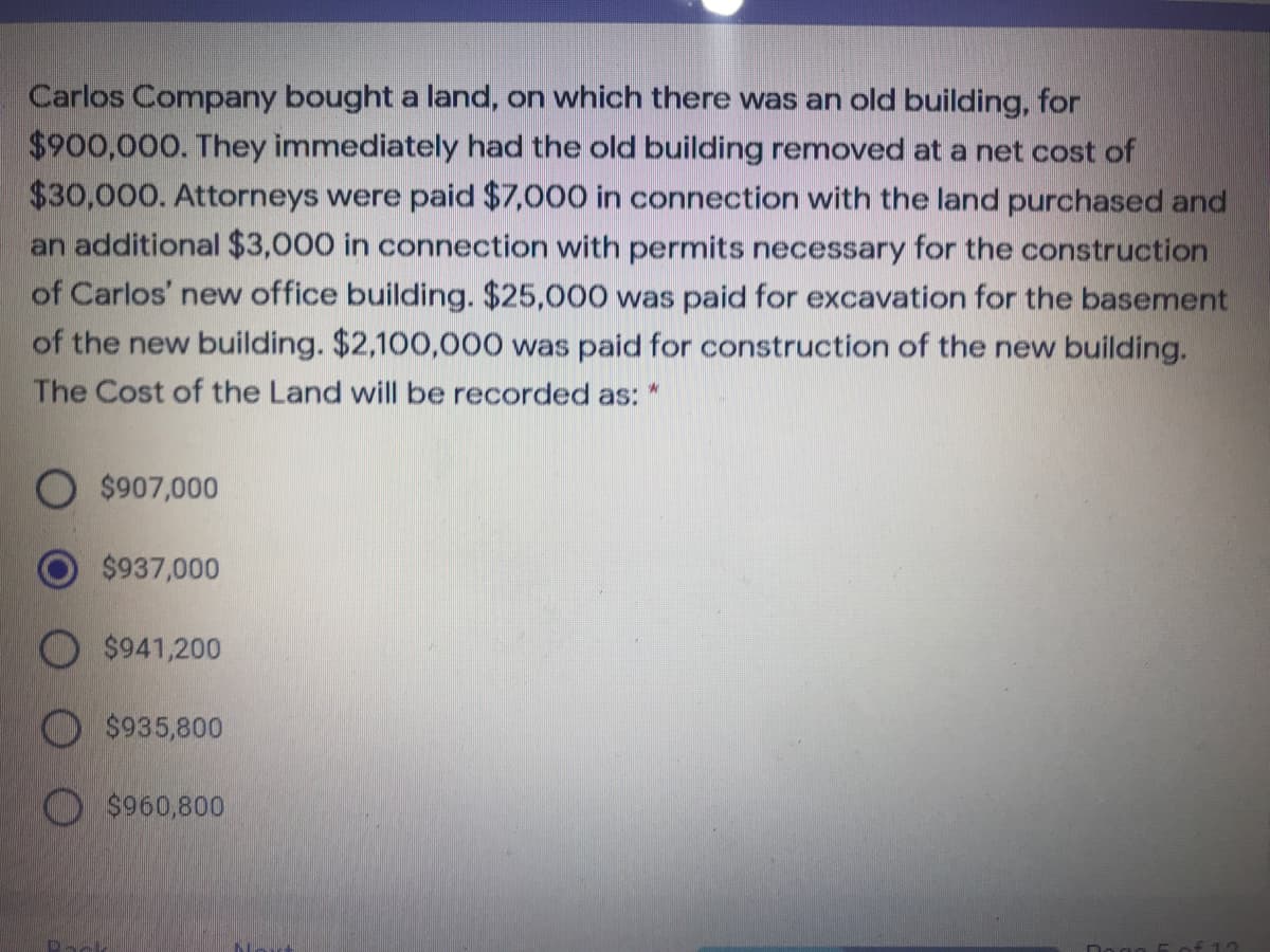 Carlos Company bought a land, on which there was an old building, for
$900,000. They immediately had the old building removed at a net cost of
$30,000. Attorneys were paid $7,000 in connection with the land purchased and
an additional $3,000 in connection with permits necessary for the construction
of Carlos' new office building. $25,000 was paid for excavation for the basement
of the new building. $2,100,000 was paid for construction of the new building.
The Cost of the Land will be recorded as: *
$907,000
$937,000
$941,200
$935,800
$960,800
