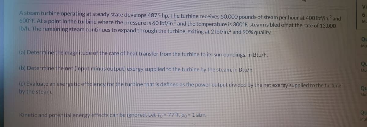 A steam turbine operating at steady state develops 4875 hp. The turbine receives 50,000 pounds of steam per hour at 400 lbf/in.² and
600°F. At a point in the turbine where the pressure is 60 lbf/in.2 and the temperature is 300°F, steam is bled off at the rate of 13,000
lb/h. The remaining steam continues to expand through the turbine, exiting at 2 lbf/in.² and 90% quality.
(a) Determine the magnitude of the rate of heat transfer from the turbine to its surroundings, in Btu/h.
(b) Determine the net (input minus output) exergy supplied to the turbine by the steam, in Btu/h.
(c) Evaluate an exergetic efficiency for the turbine that is defined as the power output divided by the net exergy supplied to the turbine
by the steam.
Kinetic and potential energy effects can be ignored. Let To = 77°F, po = 1 atm.
Vi
6
Mu
QL
Mu
QL
Mu
Qu
Mul
Qu
Mul