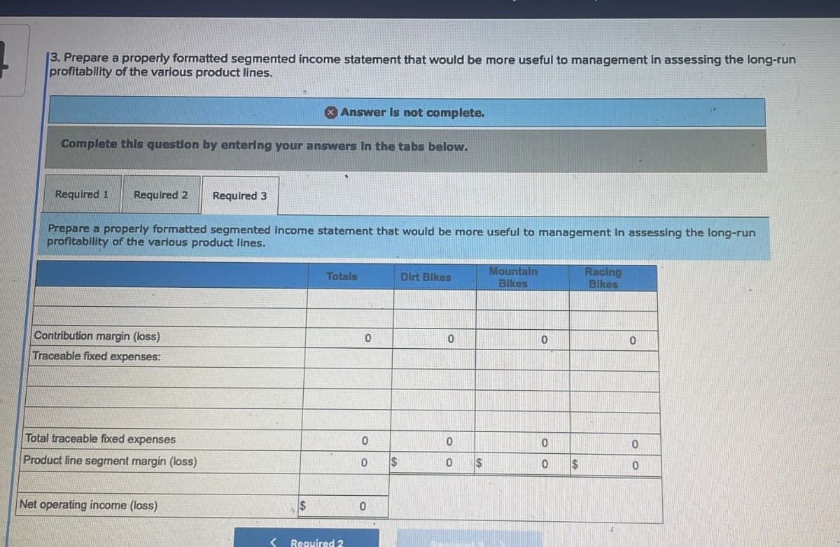 3. Prepare a properly formatted segmented income statement that would be more useful to management in assessing the long-run
profitability of the various product lines.
Complete this question by entering your answers in the tabs below.
Required 1 Required 2 Required 3
Prepare a properly formatted segmented income statement that would be more useful to management in assessing the long-run
profitability of the various product lines.
Contribution margin (loss)
Traceable fixed expenses:
Answer is not complete.
Total traceable fixed expenses
Product line segment margin (loss)
Net operating income (loss)
Totals
< Required 2
0
0
0
0
$
Dirt Bikes
0
0
0 $
Mountain
Bikes
0
0
0
$
Racing
Bikes
0
0
0