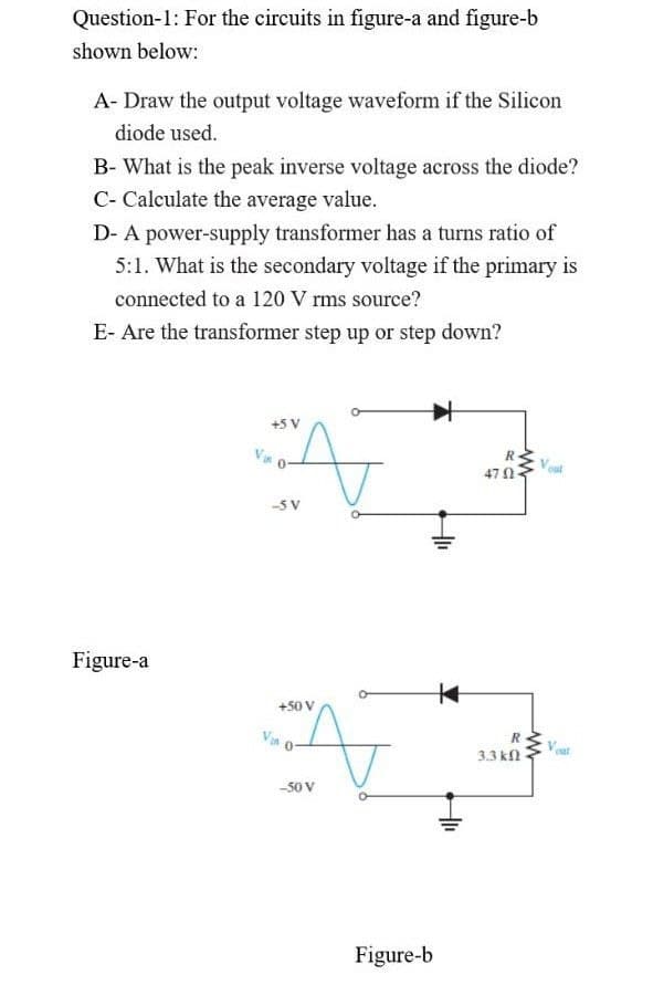 Question-1: For the circuits in figure-a and figure-b
shown below:
A- Draw the output voltage waveform if the Silicon
diode used.
B- What is the peak inverse voltage across the diode?
C- Calculate the average value.
D- A power-supply transformer has a turns ratio of
5:1. What is the secondary voltage if the primary is
connected to a 120 V rms source?
E- Are the transformer step up or step down?
+5 V
47 N
-5 V
Figure-a
+50 V
Van
3.3 kn
-50 V
Figure-b
