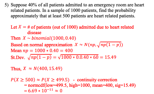 5) Suppose 40% of all patients admitted to an emergency room are heart
related patients. In a sample of 1000 patients, find the probability
approximately that at least 500 patients are heart related patients.
Let X = # of patients (out of 1000) admitted due to heart related
disease
Then X ~ binomial (1000, 0.40)
Based on normal approximation X~ N(np, √np(1-p))
Mean np = 1000 * 0.40 = 400
St.Dev. √np(1-p) = √1000 * 0.0.40 * 60 = 15.49
Thus, X N(400, 15.49)
P(X ≥ 500) ≈ P(X≥ 499.5) - continuity correction
= normcdf(low-499.5, high-1000, mean-400, sig-15.49)
= 6.69 * 10-11 0