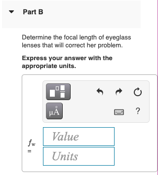 Part B
Determine the focal length of eyeglass
lenses that will correct her problem.
Express your answer with the
appropriate units.
HA
?
Value
fw
Units
