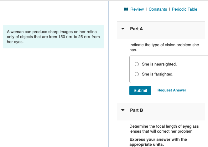 I Review I Constants I Periodic Table
• Part A
A woman can produce sharp images on her retina
only of objects that are from 150 cm to 25 cm from
her eyes.
Indicate the type of vision problem she
has.
O She is nearsighted.
O She is farsighted.
Submit
Request Answer
Part B
Determine the focal length of eyeglass
lenses that will correct her problem.
Express your answer with the
appropriate units.
