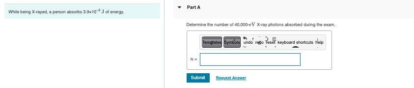 While being X-rayed, a person absorbs 3.9x10 J of energy.
Part A
Determine the number of 40,000-eV X-ray photons absorbed during the exam.
"
Templates Symbols undo rego reset keyboard shortcuts Help
n=
Submit
Request Answer