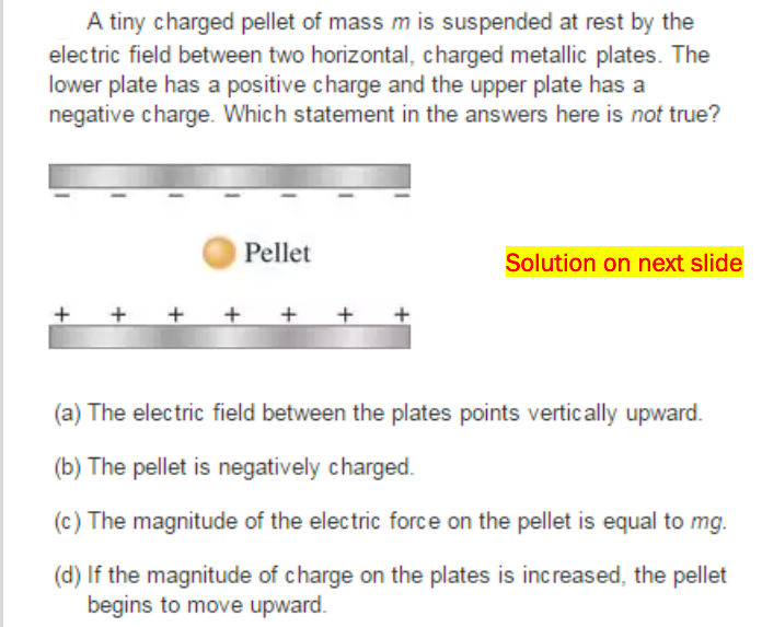 A tiny charged pellet of mass m is suspended at rest by the
electric field between two horizontal, charged metallic plates. The
lower plate has a positive charge and the upper plate has a
negative charge. Which statement in the answers here is not true?
Pellet
Solution on next slide
+ +
(a) The electric field between the plates points vertically upward.
(b) The pellet is negatively charged.
(c) The magnitude of the electric force on the pellet is equal to mg.
(d) If the magnitude of charge on the plates is increased, the pellet
begins to move upward.
