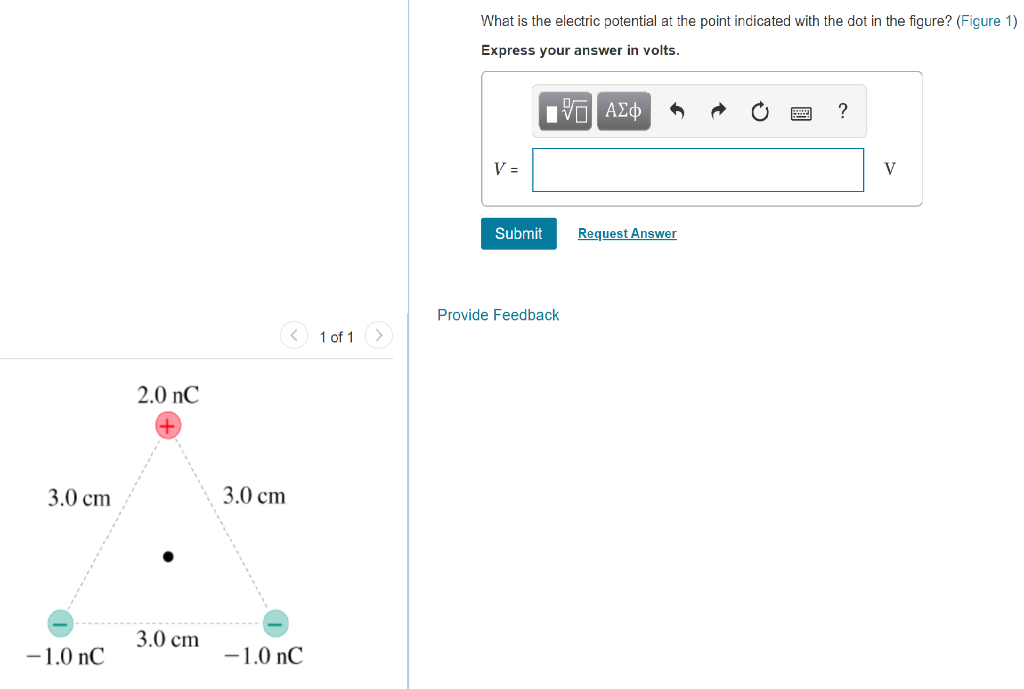 3.0 cm
2.0 nC
3.0 cm
3.0 cm
-1.0 nC
-1.0 nC
1 of 1
What is the electric potential at the point indicated with the dot in the figure? (Figure 1)
Express your answer in volts.
ΜΕ ΑΣΦ
?
V =
Submit
Request Answer
Provide Feedback
V