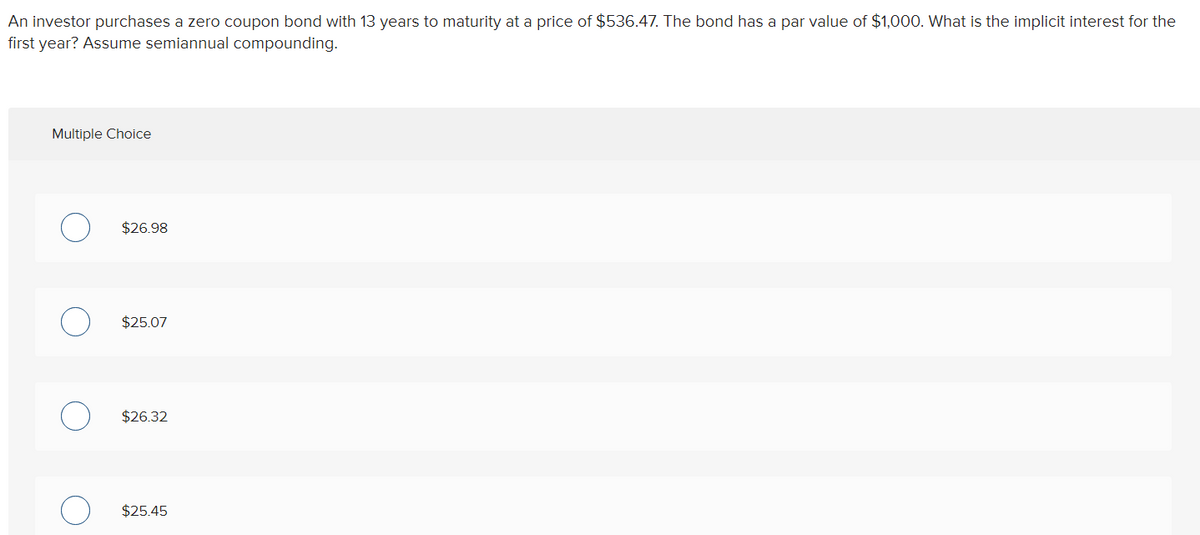 An investor purchases a zero coupon bond with 13 years to maturity at a price of $536.47. The bond has a par value of $1,000. What is the implicit interest for the
first year? Assume semiannual compounding.
Multiple Choice
$26.98
$25.07
$26.32
$25.45