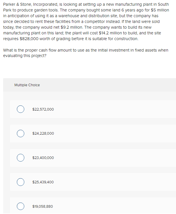 Parker & Stone, Incorporated, is looking at setting up a new manufacturing plant in South
Park to produce garden tools. The company bought some land 6 years ago for $5 million
in anticipation of using it as a warehouse and distribution site, but the company has
since decided to rent these facilities from a competitor Instead. If the land were sold
today, the company would net $9.2 million. The company wants to build its new
manufacturing plant on this land; the plant will cost $14.2 million to build, and the site
requires $828,000 worth of grading before it is suitable for construction.
What is the proper cash flow amount to use as the initial Investment in fixed assets when
evaluating this project?
Multiple Choice
O $22,572,000
O $24,228,000
O $23,400,000
O $25,439,400
O $19,058,880