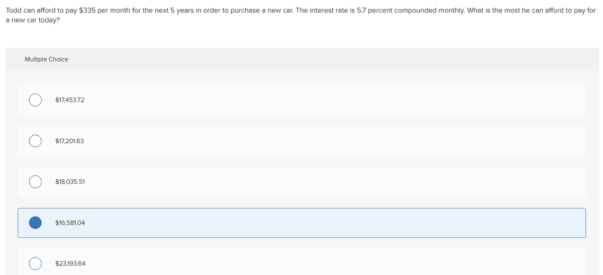 Todd can afford to pay $335 per month for the next 5 years in order to purchase a new car. The interest rate is 5.7 percent compounded monthly. What is the most he can afford to pay for
a new car today?
Multiple Choice
$17,453.72
$17,201.63
$18,035.51
$16,581.04
$23,193.64