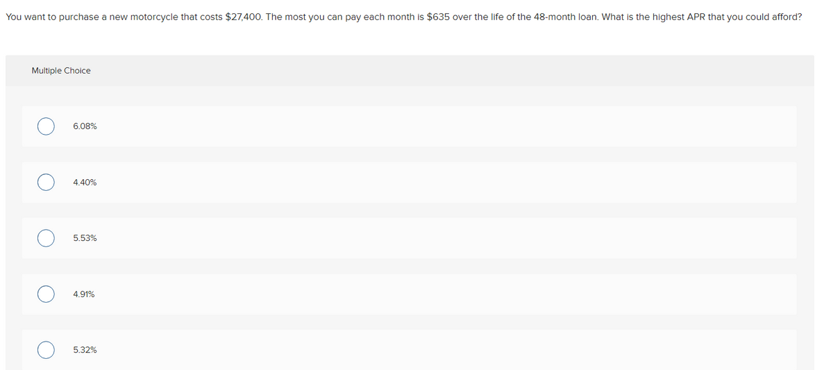 You want to purchase a new motorcycle that costs $27,400. The most you can pay each month is $635 over the life of the 48-month loan. What is the highest APR that you could afford?
Multiple Choice
C
O
C
6.08%
4.40%
5.53%
4.91%
5.32%