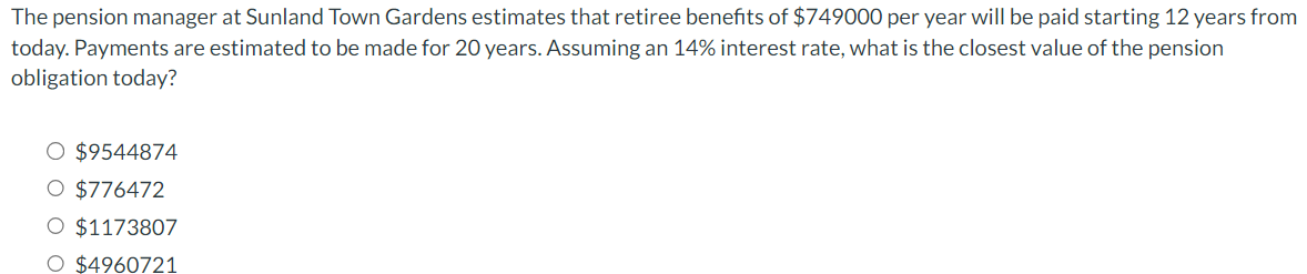 The pension manager at Sunland Town Gardens estimates that retiree benefits of $749000 per year will be paid starting 12 years from
today. Payments are estimated to be made for 20 years. Assuming an 14% interest rate, what is the closest value of the pension
obligation today?
O $9544874
O $776472
O $1173807
O $4960721