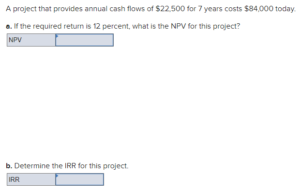 A project that provides annual cash flows of $22,500 for 7 years costs $84,000 today.
a. If the required return is 12 percent, what is the NPV for this project?
NPV
b. Determine the IRR for this project.
IRR