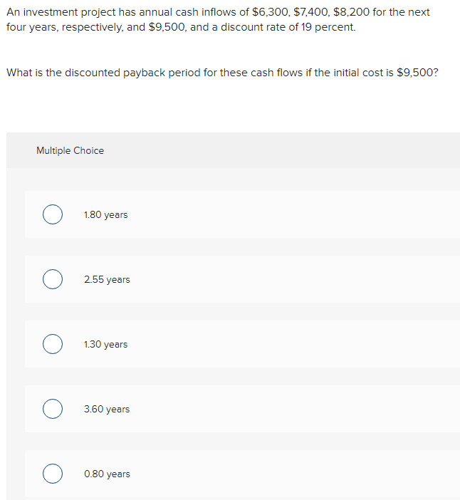 An investment project has annual cash inflows of $6,300, $7,400, $8,200 for the next
four years, respectively, and $9,500, and a discount rate of 19 percent.
What is the discounted payback period for these cash flows if the initial cost is $9,500?
Multiple Choice
O
O
O
O
O
1.80 years
2.55 years
1.30 years
3.60 years
0.80 years