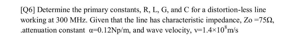 [Q6] Determine the primary constants, R, L, G, and C for a distortion-less line
working at 300 MHz. Given that the line has characteristic impedance, Zo =752,
.attenuation constant a=0.12Np/m, and wave velocity, v-1.4x10°m/s
