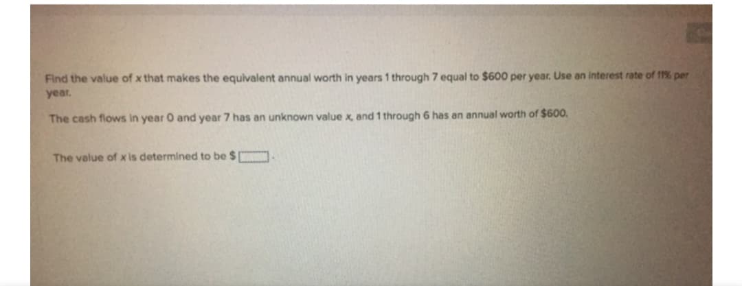 Find the value of x that makes the equivalent annual worth in years 1 through 7 equal to $600 per year. Use an interest rate of 11% per
year.
The cash flows in year O and year 7 has an unknown value x, and 1 through 6 has an annual worth of $600.
The value of x is determined to be $

